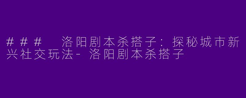 ### 洛阳剧本杀搭子:探秘城市新兴社交玩法