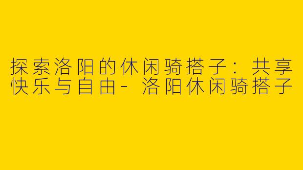 探索洛阳的休闲骑搭子：共享快乐与自由-洛阳休闲骑搭子