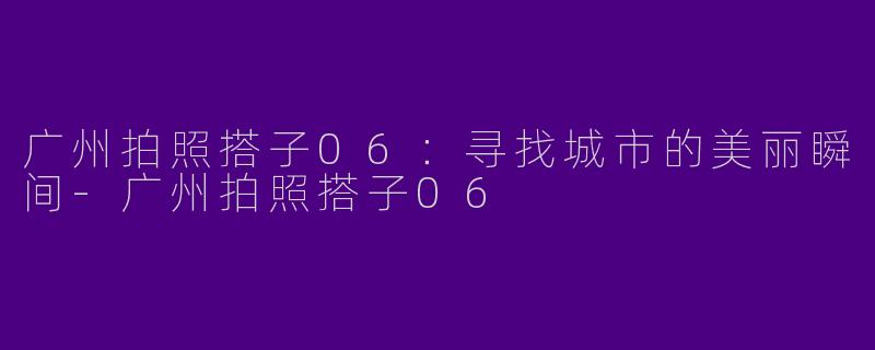 广州拍照搭子06：寻找城市的美丽瞬间-广州拍照搭子06