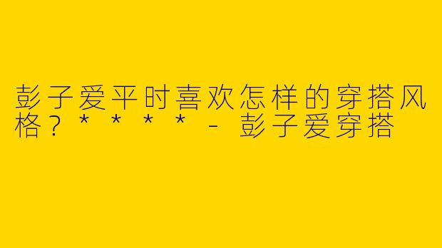 彭子爱平时喜欢怎样的穿搭风格？****-彭子爱穿搭