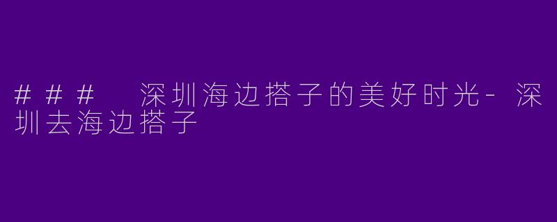 ### 深圳海边搭子的美好时光-深圳去海边搭子