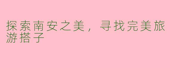 探索南安之美，寻找完美旅游搭子