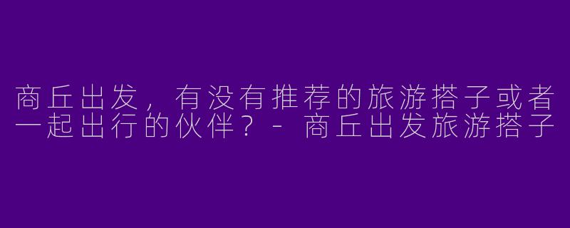 商丘出发,有没有推荐的旅游搭子或者一起出行的伙伴?