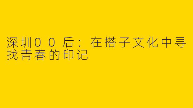 深圳00后：在搭子文化中寻找青春的印记