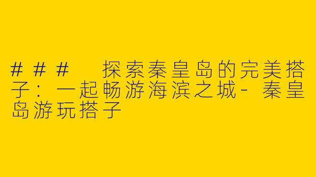 ### 探索秦皇岛的完美搭子：一起畅游海滨之城-秦皇岛游玩搭子