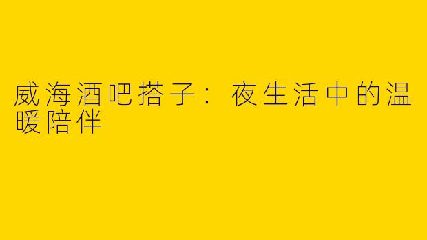威海酒吧搭子：夜生活中的温暖陪伴