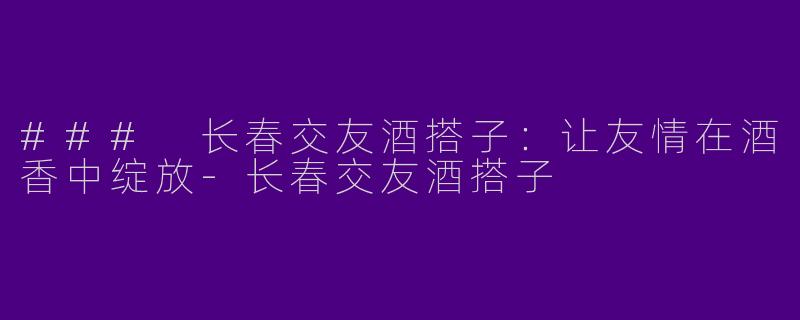 ### 长春交友酒搭子：让友情在酒香中绽放