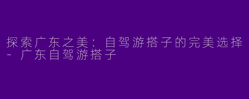 探索广东之美：自驾游搭子的完美选择-广东自驾游搭子