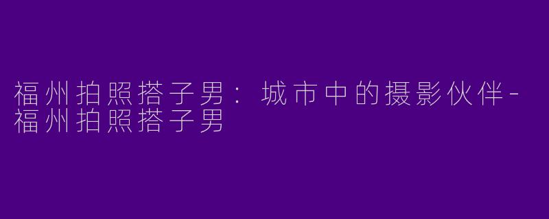 福州拍照搭子男：城市中的摄影伙伴-福州拍照搭子男