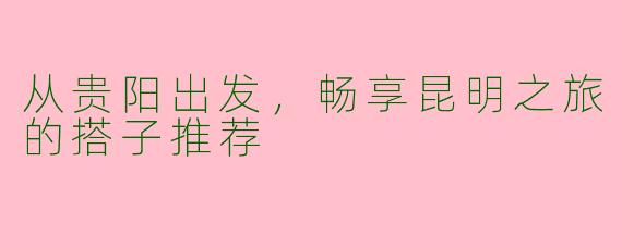 从贵阳出发，畅享昆明之旅的搭子推荐