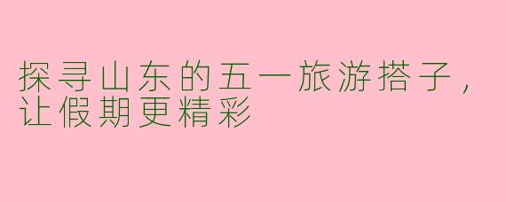 探寻山东的五一旅游搭子，让假期更精彩