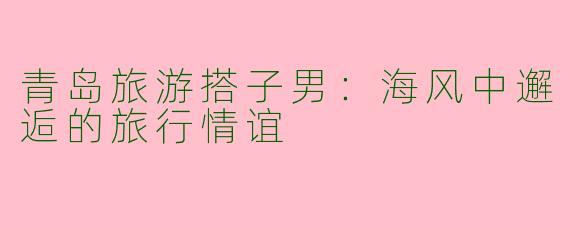 青岛旅游搭子男：海风中邂逅的旅行情谊