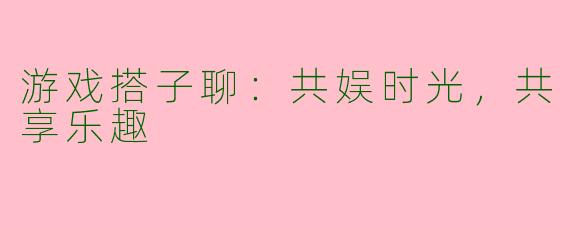 游戏搭子聊：共娱时光，共享乐趣