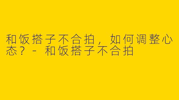 和饭搭子不合拍，如何调整心态？-和饭搭子不合拍