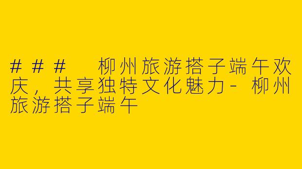 ### 柳州旅游搭子端午欢庆，共享独特文化魅力-柳州旅游搭子端午