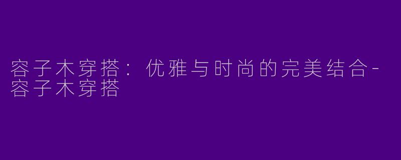 容子木穿搭：优雅与时尚的完美结合-容子木穿搭