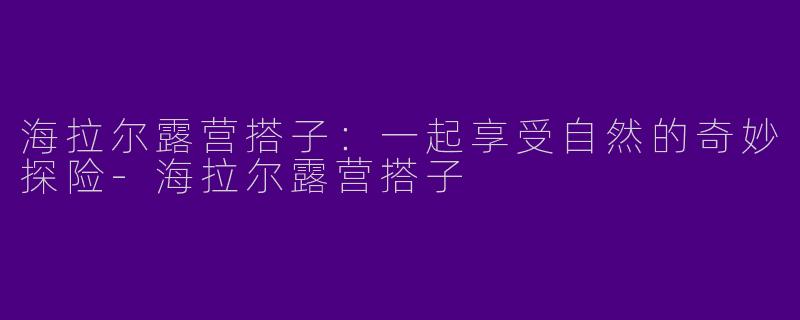 海拉尔露营搭子:一起享受自然的奇妙探险