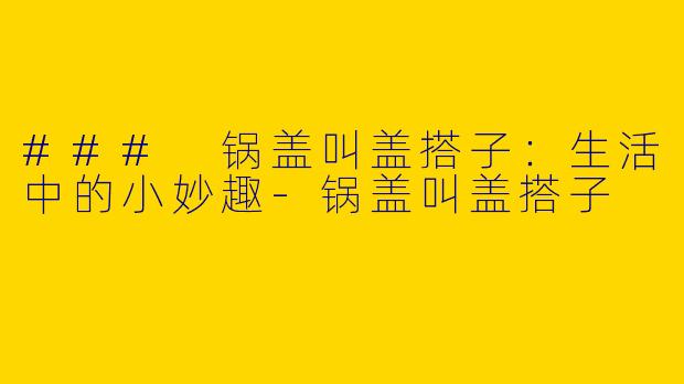 ### 锅盖叫盖搭子：生活中的小妙趣-锅盖叫盖搭子