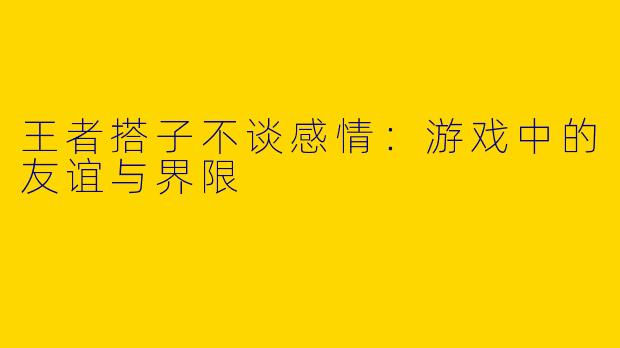 王者搭子不谈感情：游戏中的友谊与界限