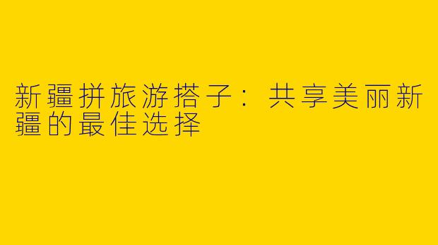 新疆拼旅游搭子:共享美丽新疆的最佳选择