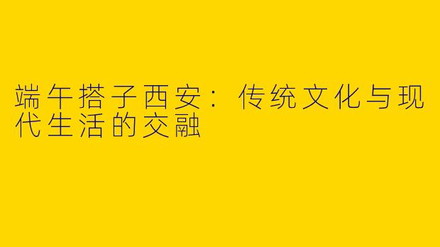 端午搭子西安：传统文化与现代生活的交融