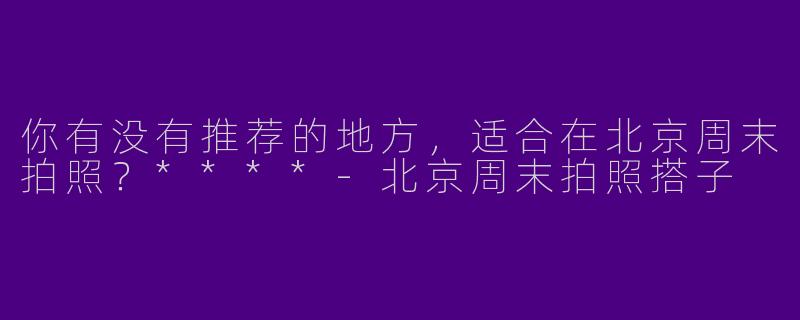 你有没有推荐的地方，适合在北京周末拍照？****