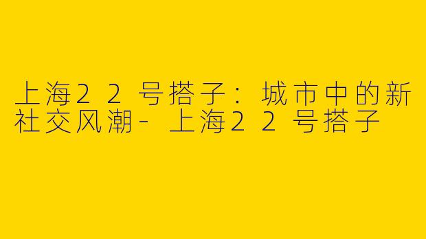 上海22号搭子：城市中的新社交风潮-上海22号搭子