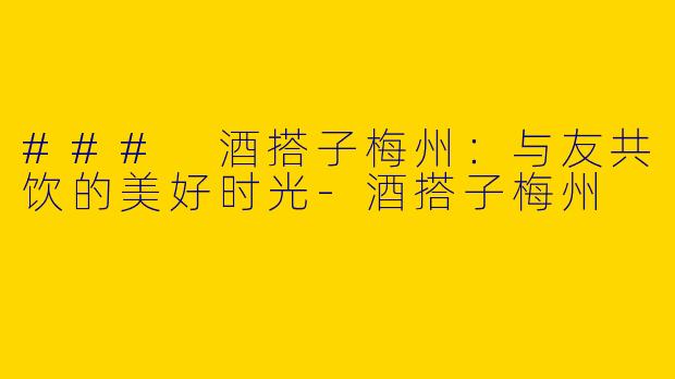 ### 酒搭子梅州：与友共饮的美好时光