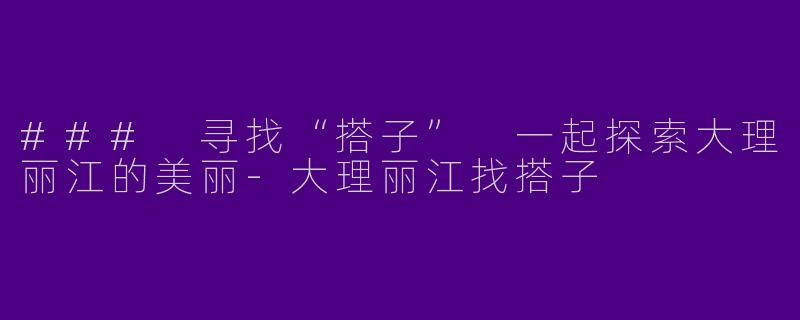### 寻找“搭子” 一起探索大理丽江的美丽-大理丽江找搭子