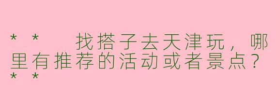 ** 找搭子去天津玩，哪里有推荐的活动或者景点？**