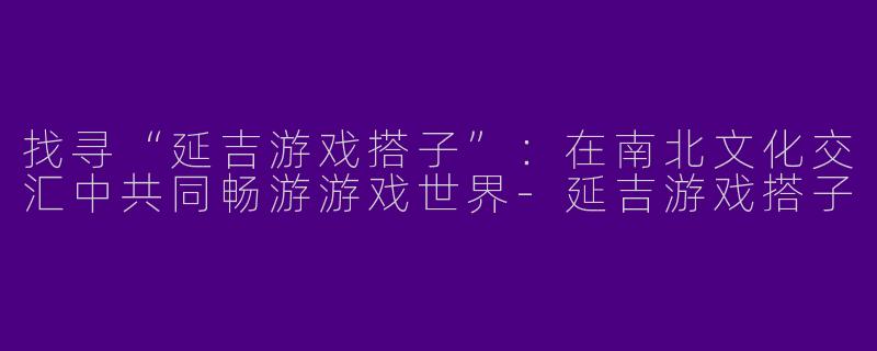 找寻“延吉游戏搭子”：在南北文化交汇中共同畅游游戏世界-延吉游戏搭子