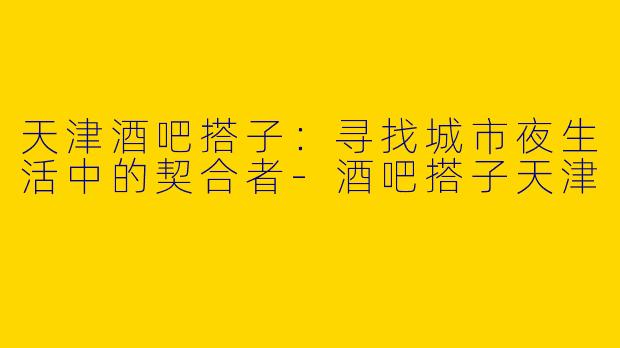 天津酒吧搭子：寻找城市夜生活中的契合者-酒吧搭子天津