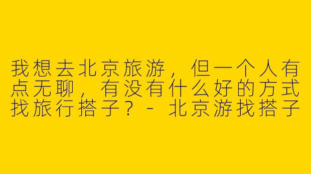 我想去北京旅游,但一个人有点无聊,有没有什么好的方式找旅行搭子?