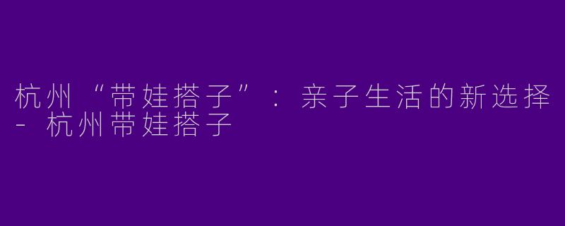 杭州“带娃搭子”：亲子生活的新选择-杭州带娃搭子