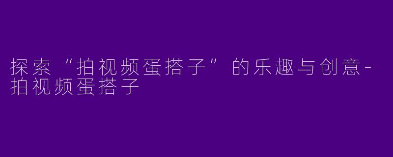 探索“拍视频蛋搭子”的乐趣与创意-拍视频蛋搭子