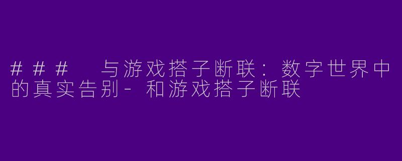 ### 与游戏搭子断联：数字世界中的真实告别-和游戏搭子断联