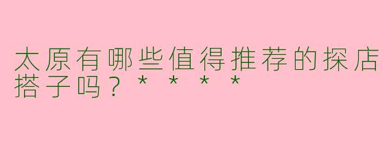 太原有哪些值得推荐的探店搭子吗?****