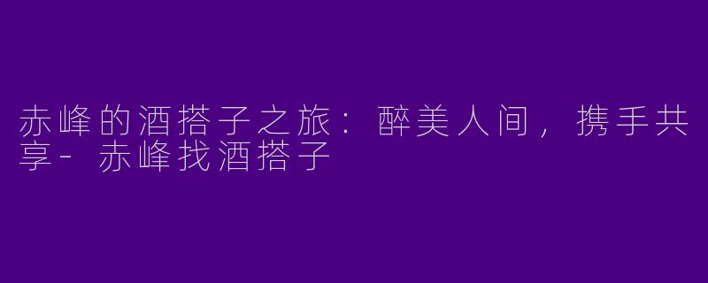 赤峰的酒搭子之旅：醉美人间，携手共享-赤峰找酒搭子
