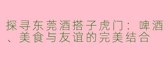 探寻东莞酒搭子虎门：啤酒、美食与友谊的完美结合