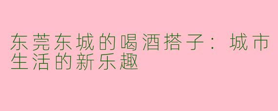 东莞东城的喝酒搭子:城市生活的新乐趣