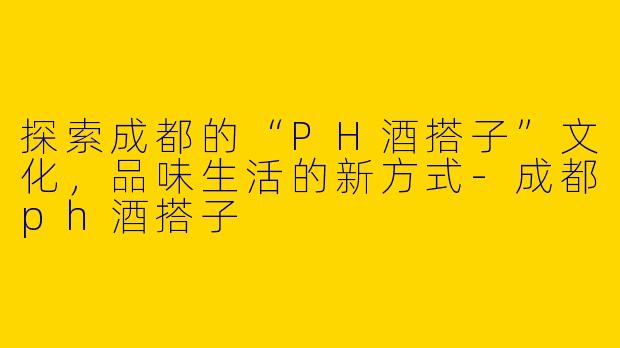 探索成都的“PH酒搭子”文化，品味生活的新方式-成都ph酒搭子