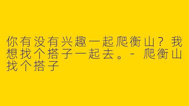 你有没有兴趣一起爬衡山？我想找个搭子一起去。