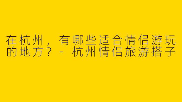 在杭州,有哪些适合情侣游玩的地方?