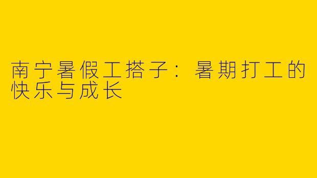 南宁暑假工搭子：暑期打工的快乐与成长