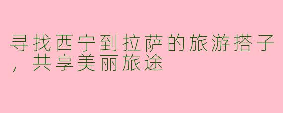 寻找西宁到拉萨的旅游搭子,共享美丽旅途