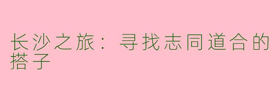 长沙之旅：寻找志同道合的搭子