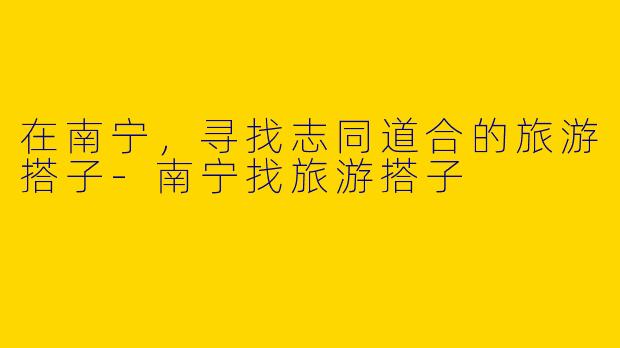 在南宁,寻找志同道合的旅游搭子