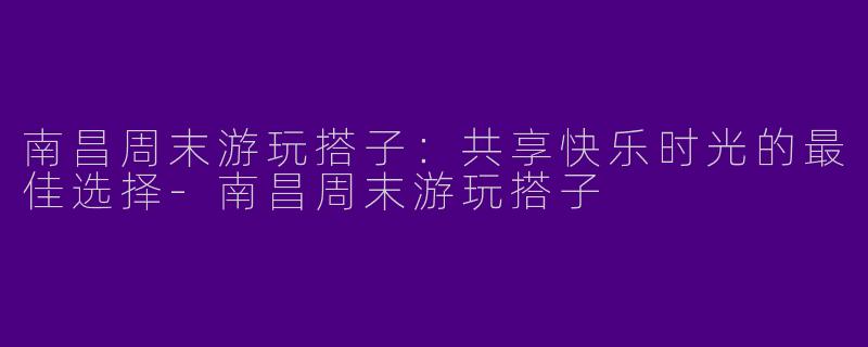 南昌周末游玩搭子：共享快乐时光的最佳选择-南昌周末游玩搭子