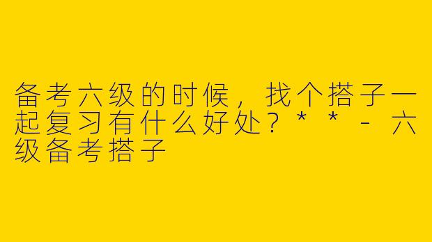 备考六级的时候，找个搭子一起复习有什么好处？**