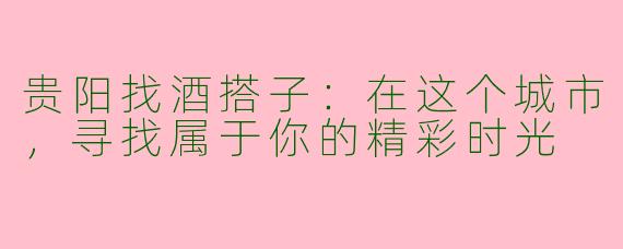 贵阳找酒搭子：在这个城市，寻找属于你的精彩时光